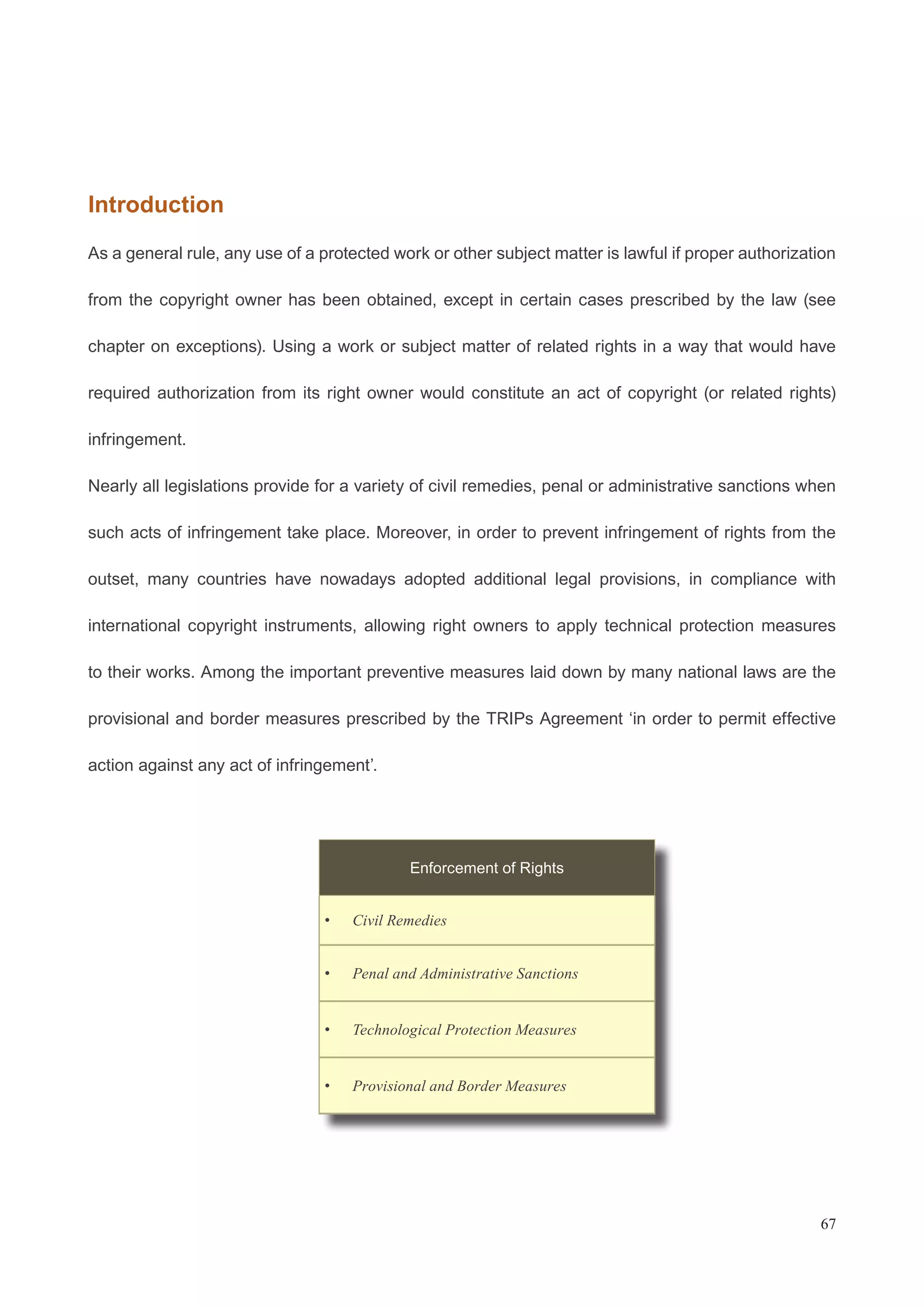 Introduction 
As a general rule, any use of a protected work or other subject matter is lawful if proper authorization 
from the copyright owner has been obtained, except in certain cases prescribed by the law (see 
chapter on exceptions). Using a work or subject matter of related rights in a way that would have 
required authorization from its right owner would constitute an act of copyright (or related rights) 
infringement. 
Nearly all legislations provide for a variety of civil remedies, penal or administrative sanctions when 
such acts of infringement take place. Moreover, in order to prevent infringement of rights from the 
outset, many countries have nowadays adopted additional legal provisions, in compliance with 
international copyright instruments, allowing right owners to apply technical protection measures 
to their works. Among the important preventive measures laid down by many national laws are the 
provisional and border measures prescribed by the TRIPs Agreement ‘in order to permit effective 
action against any act of infringement’. 
67 
Enforcement of Rights 
• Civil Remedies 
• Penal and Administrative Sanctions 
• Technological Protection Measures 
• Provisional and Border Measures 
 