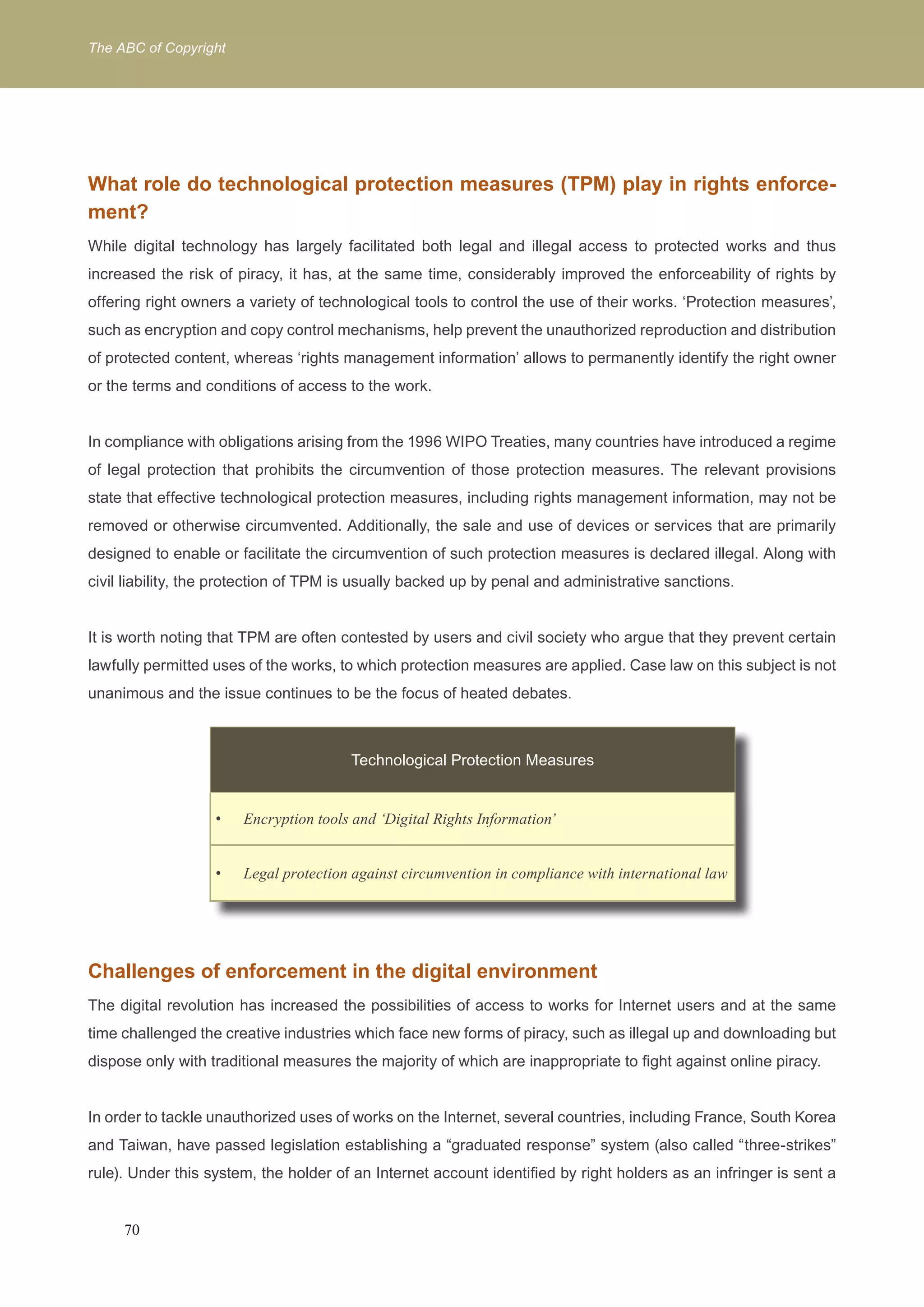 The ABC of Copyright 
What role do technological protection measures (TPM) play in rights enforce-ment? 
While digital technology has largely facilitated both legal and illegal access to protected works and thus 
increased the risk of piracy, it has, at the same time, considerably improved the enforceability of rights by 
offering right owners a variety of technological tools to control the use of their works. ‘Protection measures’, 
such as encryption and copy control mechanisms, help prevent the unauthorized reproduction and distribution 
of protected content, whereas ‘rights management information’ allows to permanently identify the right owner 
or the terms and conditions of access to the work. 
In compliance with obligations arising from the 1996 WIPO Treaties, many countries have introduced a regime 
of legal protection that prohibits the circumvention of those protection measures. The relevant provisions 
state that effective technological protection measures, including rights management information, may not be 
removed or otherwise circumvented. Additionally, the sale and use of devices or services that are primarily 
designed to enable or facilitate the circumvention of such protection measures is declared illegal. Along with 
civil liability, the protection of TPM is usually backed up by penal and administrative sanctions. 
It is worth noting that TPM are often contested by users and civil society who argue that they prevent certain 
lawfully permitted uses of the works, to which protection measures are applied. Case law on this subject is not 
unanimous and the issue continues to be the focus of heated debates. 
Technological Protection Measures 
Encryption tools and ‘Digital R • ights Information’ 
• Legal protection against circumvention in compliance with international law 
Challenges of enforcement in the digital environment 
The digital revolution has increased the possibilities of access to works for Internet users and at the same 
time challenged the creative industries which face new forms of piracy, such as illegal up and downloading but 
dispose only with traditional measures the majority of which are inappropriate to fight against online piracy. 
In order to tackle unauthorized uses of works on the Internet, several countries, including France, South Korea 
and Taiwan, have passed legislation establishing a “graduated response” system (also called “three-strikes” 
rule). Under this system, the holder of an Internet account identified by right holders as an infringer is sent a 
70 
 