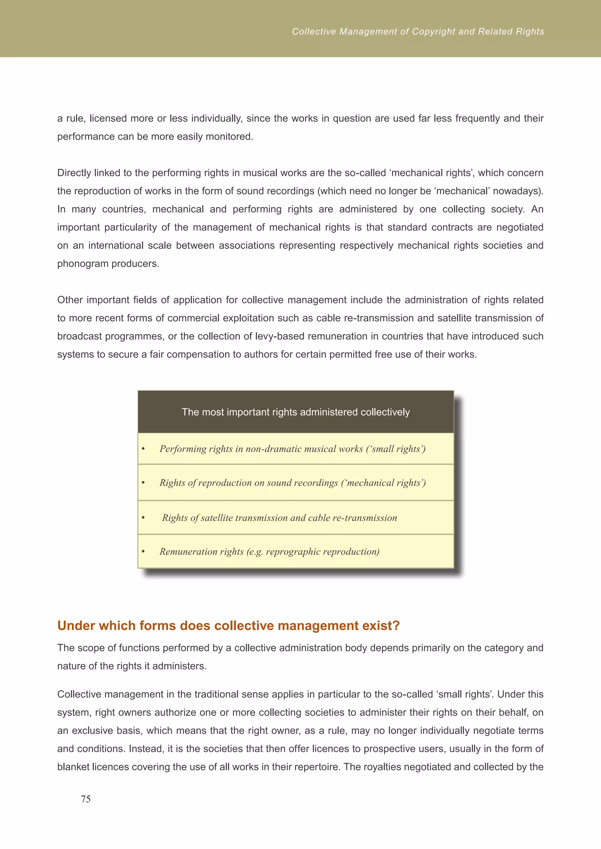 Collective Management of Copyright and Related Rights 
a rule, licensed more or less individually, since the works in question are used far less frequently and their 
performance can be more easily monitored. 
Directly linked to the performing rights in musical works are the so-called ‘mechanical rights’, which concern 
the reproduction of works in the form of sound recordings (which need no longer be ‘mechanical’ nowadays). 
In many countries, mechanical and performing rights are administered by one collecting society. An 
important particularity of the management of mechanical rights is that standard contracts are negotiated 
on an international scale between associations representing respectively mechanical rights societies and 
phonogram producers. 
Other important fields of application for collective management include the administration of rights related 
to more recent forms of commercial exploitation such as cable re-transmission and satellite transmission of 
broadcast programmes, or the collection of levy-based remuneration in countries that have introduced such 
systems to secure a fair compensation to authors for certain permitted free use of their works. 
The most important rights administered collectively 
Performing rights in non-dramatic musical w • orks (‘small rights’) 
• Rights of reproduction on sound recordings (‘mechanical rights’) 
• Rights of satellite transmission and cable re-transmission 
• Remuneration rights (e.g. reprographic reproduction) 
Under which forms does collective management exist? 
The scope of functions performed by a collective administration body depends primarily on the category and 
nature of the rights it administers. 
Collective management in the traditional sense applies in particular to the so-called ‘small rights’. Under this 
system, right owners authorize one or more collecting societies to administer their rights on their behalf, on 
an exclusive basis, which means that the right owner, as a rule, may no longer individually negotiate terms 
and conditions. Instead, it is the societies that then offer licences to prospective users, usually in the form of 
blanket licences covering the use of all works in their repertoire. The royalties negotiated and collected by the 
75 
 