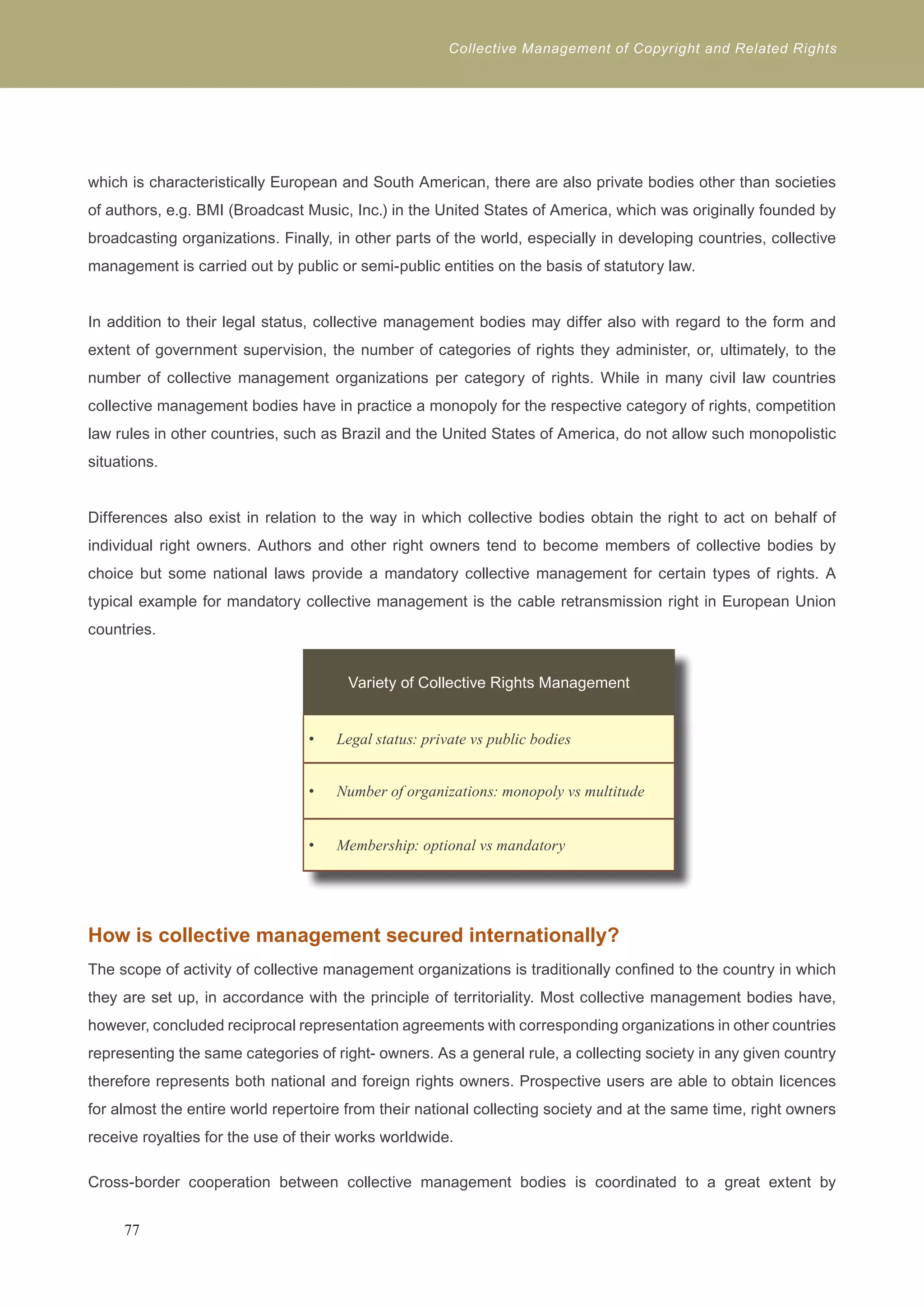 Collective Management of Copyright and Related Rights 
which is characteristically European and South American, there are also private bodies other than societies 
of authors, e.g. BMI (Broadcast Music, Inc.) in the United States of America, which was originally founded by 
broadcasting organizations. Finally, in other parts of the world, especially in developing countries, collective 
management is carried out by public or semi-public entities on the basis of statutory law. 
In addition to their legal status, collective management bodies may differ also with regard to the form and 
extent of government supervision, the number of categories of rights they administer, or, ultimately, to the 
number of collective management organizations per category of rights. While in many civil law countries 
collective management bodies have in practice a monopoly for the respective category of rights, competition 
law rules in other countries, such as Brazil and the United States of America, do not allow such monopolistic 
situations. 
Differences also exist in relation to the way in which collective bodies obtain the right to act on behalf of 
individual right owners. Authors and other right owners tend to become members of collective bodies by 
choice but some national laws provide a mandatory collective management for certain types of rights. A 
typical example for mandatory collective management is the cable retransmission right in European Union 
countries. 
Variety of Collective Rights Management 
Legal status: p • rivate vs public bodies 
• Number of organizations: monopoly vs multitude 
• Membership: optional vs mandatory 
How is collective management secured internationally? 
The scope of activity of collective management organizations is traditionally confined to the country in which 
they are set up, in accordance with the principle of territoriality. Most collective management bodies have, 
however, concluded reciprocal representation agreements with corresponding organizations in other countries 
representing the same categories of right- owners. As a general rule, a collecting society in any given country 
therefore represents both national and foreign rights owners. Prospective users are able to obtain licences 
for almost the entire world repertoire from their national collecting society and at the same time, right owners 
receive royalties for the use of their works worldwide. 
Cross-border cooperation between collective management bodies is coordinated to a great extent by 
77 
 