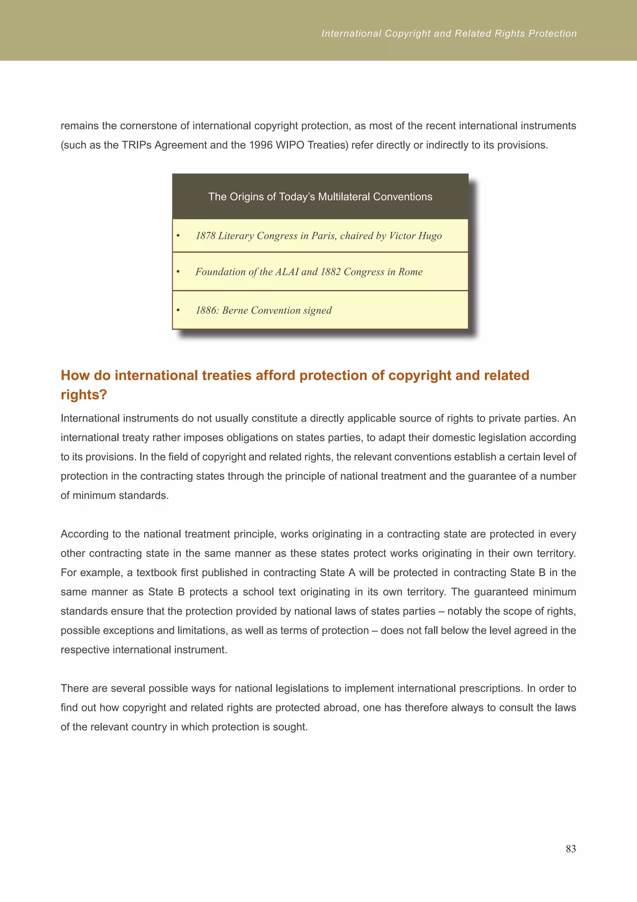 International Copyright and Related Rights Protection 
remains the cornerstone of international copyright protection, as most of the recent international instruments 
(such as the TRIPs Agreement and the 1996 WIPO Treaties) refer directly or indirectly to its provisions. 
The Origins of Today’s Multilateral Conventions 
1878 Literary Congress in P • aris, chaired by Victor Hugo 
• Foundation of the ALAI and 1882 Congress in Rome 
• 1886: Berne Convention signed 
How do international treaties afford protection of copyright and related 
rights? 
International instruments do not usually constitute a directly applicable source of rights to private parties. An 
international treaty rather imposes obligations on states parties, to adapt their domestic legislation according 
to its provisions. In the field of copyright and related rights, the relevant conventions establish a certain level of 
protection in the contracting states through the principle of national treatment and the guarantee of a number 
of minimum standards. 
According to the national treatment principle, works originating in a contracting state are protected in every 
other contracting state in the same manner as these states protect works originating in their own territory. 
For example, a textbook first published in contracting State A will be protected in contracting State B in the 
same manner as State B protects a school text originating in its own territory. The guaranteed minimum 
standards ensure that the protection provided by national laws of states parties – notably the scope of rights, 
possible exceptions and limitations, as well as terms of protection – does not fall below the level agreed in the 
respective international instrument. 
There are several possible ways for national legislations to implement international prescriptions. In order to 
find out how copyright and related rights are protected abroad, one has therefore always to consult the laws 
of the relevant country in which protection is sought. 
83 
 