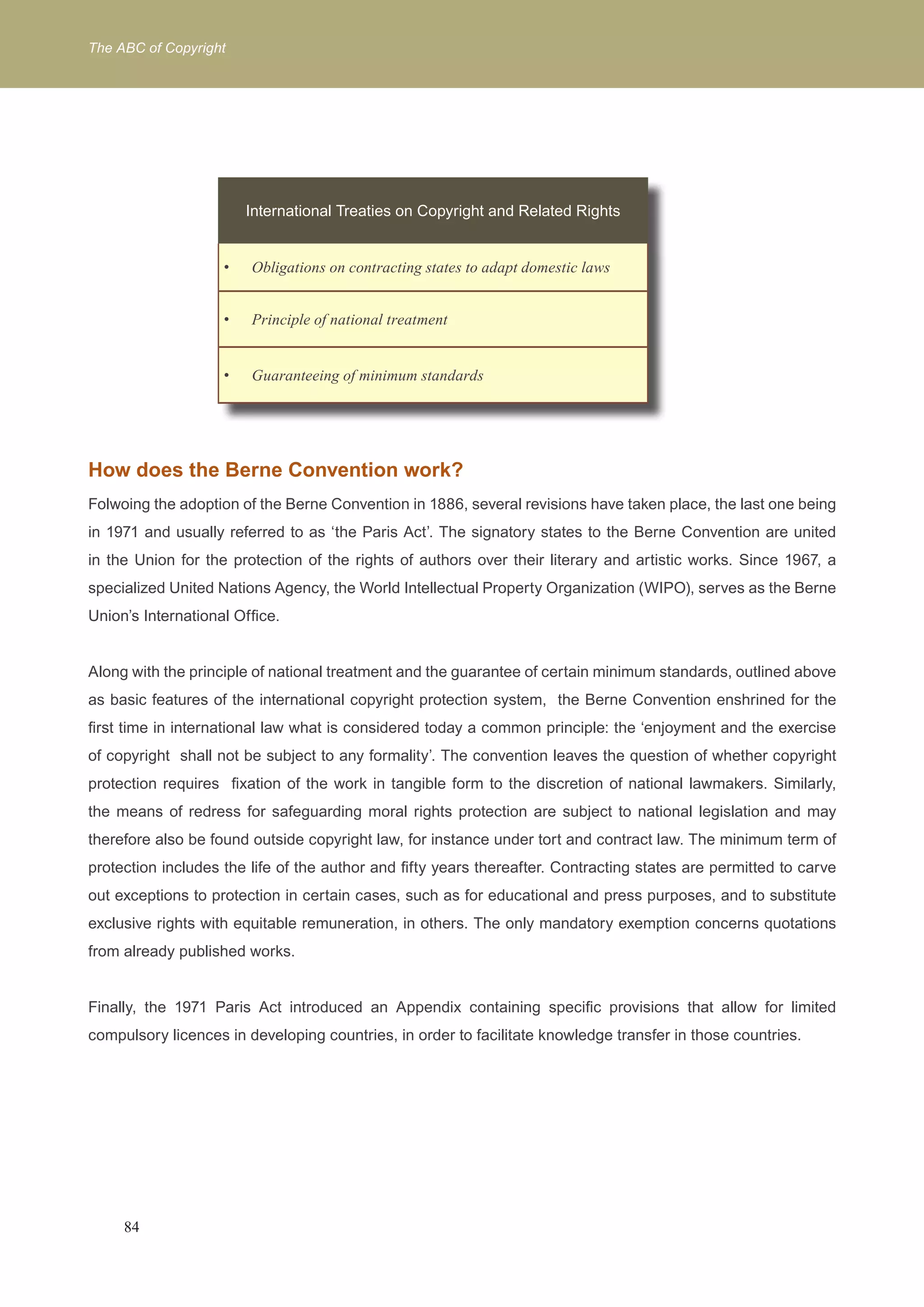 The ABC of Copyright 
International Treaties on Copyright and Related Rights 
Obligations on contracting states t • o adapt domestic laws 
• Principle of national treatment 
• Guaranteeing of minimum standards 
International Treaties on Copyright and Related Rights 
How does the Berne Convention work? 
Folwoing the adoption of the Berne Convention in 1886, several revisions have taken place, the last one being 
in 1971 and usually referred to as ‘the Paris Act’. The signatory states to the Berne Convention are united 
in the Union for the protection of the rights of authors over their literary and artistic works. Since 1967, a 
specialized United Nations Agency, the World Intellectual Property Organization (WIPO), serves as the Berne 
Union’s International Office. 
Along with the principle of national treatment and the guarantee of certain minimum standards, outlined above 
as basic features of the international copyright protection system, the Berne Convention enshrined for the 
first time in international law what is considered today a common principle: the ‘enjoyment and the exercise 
of copyright shall not be subject to any formality’. The convention leaves the question of whether copyright 
protection requires fixation of the work in tangible form to the discretion of national lawmakers. Similarly, 
the means of redress for safeguarding moral rights protection are subject to national legislation and may 
therefore also be found outside copyright law, for instance under tort and contract law. The minimum term of 
protection includes the life of the author and fifty years thereafter. Contracting states are permitted to carve 
out exceptions to protection in certain cases, such as for educational and press purposes, and to substitute 
exclusive rights with equitable remuneration, in others. The only mandatory exemption concerns quotations 
from already published works. 
Finally, the 1971 Paris Act introduced an Appendix containing specific provisions that allow for limited 
compulsory licences in developing countries, in order to facilitate knowledge transfer in those countries. 
84 
 