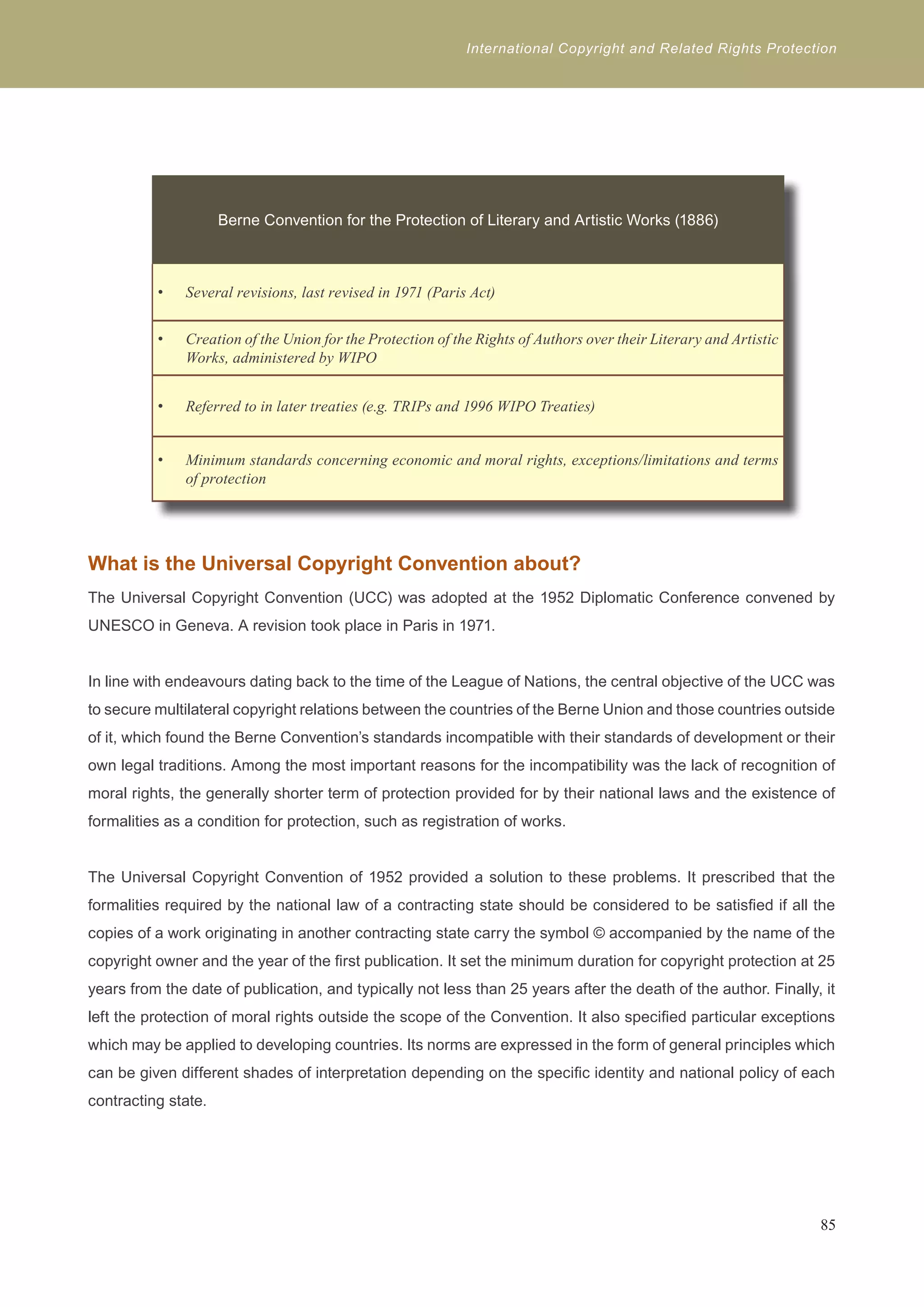 International Copyright and Related Rights Protection 
Berne Convention for the Protection of Literary and Artistic Works (1886) 
Several revisions, last r • evised in 1971 (Paris Act) 
• Creation of the Union for the Protection of the Rights of Authors over their Literary and Artistic 
Works, administered by WIPO 
• Referred to in later treaties (e.g. TRIPs and 1996 WIPO Treaties) 
• Minimum standards concerning economic and moral rights, exceptions/limitations and terms 
of protection 
What is the Universal Copyright Convention about? 
The Universal Copyright Convention (UCC) was adopted at the 1952 Diplomatic Conference convened by 
UNESCO in Geneva. A revision took place in Paris in 1971. 
In line with endeavours dating back to the time of the League of Nations, the central objective of the UCC was 
to secure multilateral copyright relations between the countries of the Berne Union and those countries outside 
of it, which found the Berne Convention’s standards incompatible with their standards of development or their 
own legal traditions. Among the most important reasons for the incompatibility was the lack of recognition of 
moral rights, the generally shorter term of protection provided for by their national laws and the existence of 
formalities as a condition for protection, such as registration of works. 
The Universal Copyright Convention of 1952 provided a solution to these problems. It prescribed that the 
formalities required by the national law of a contracting state should be considered to be satisfied if all the 
copies of a work originating in another contracting state carry the symbol © accompanied by the name of the 
copyright owner and the year of the first publication. It set the minimum duration for copyright protection at 25 
years from the date of publication, and typically not less than 25 years after the death of the author. Finally, it 
left the protection of moral rights outside the scope of the Convention. It also specified particular exceptions 
which may be applied to developing countries. Its norms are expressed in the form of general principles which 
can be given different shades of interpretation depending on the specific identity and national policy of each 
contracting state. 
85 
 