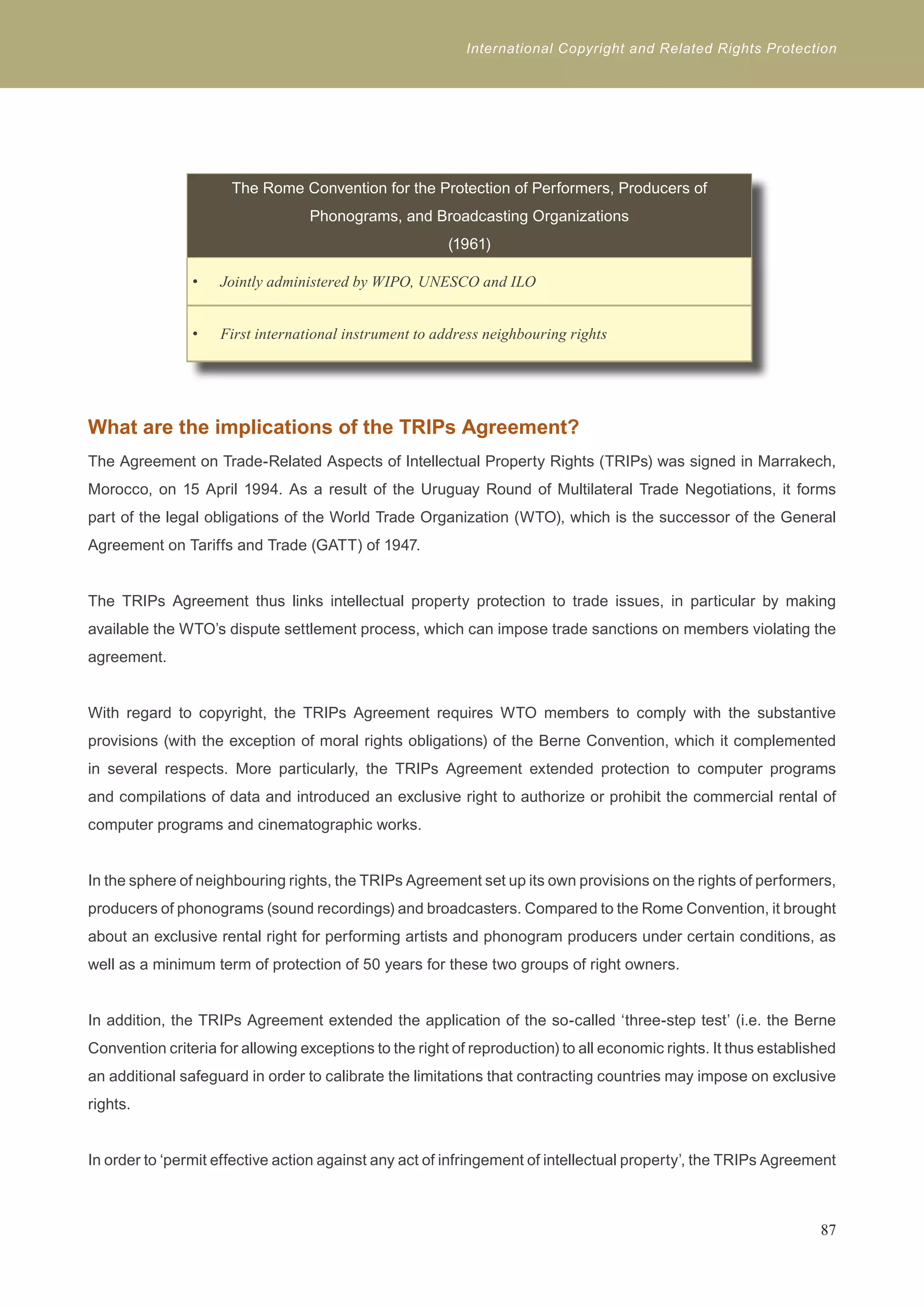International Copyright and Related Rights Protection 
The Rome Convention for the Protection of Performers, Producers of 
Phonograms, and Broadcasting Organizations 
(1961) 
Jointly administered b • y WIPO, UNESCO and ILO 
• First international instrument to address neighbouring rights 
What are the implications of the TRIPs Agreement? 
The Agreement on Trade-Related Aspects of Intellectual Property Rights (TRIPs) was signed in Marrakech, 
Morocco, on 15 April 1994. As a result of the Uruguay Round of Multilateral Trade Negotiations, it forms 
part of the legal obligations of the World Trade Organization (WTO), which is the successor of the General 
Agreement on Tariffs and Trade (GATT) of 1947. 
The TRIPs Agreement thus links intellectual property protection to trade issues, in particular by making 
available the WTO’s dispute settlement process, which can impose trade sanctions on members violating the 
agreement. 
With regard to copyright, the TRIPs Agreement requires WTO members to comply with the substantive 
provisions (with the exception of moral rights obligations) of the Berne Convention, which it complemented 
in several respects. More particularly, the TRIPs Agreement extended protection to computer programs 
and compilations of data and introduced an exclusive right to authorize or prohibit the commercial rental of 
computer programs and cinematographic works. 
In the sphere of neighbouring rights, the TRIPs Agreement set up its own provisions on the rights of performers, 
producers of phonograms (sound recordings) and broadcasters. Compared to the Rome Convention, it brought 
about an exclusive rental right for performing artists and phonogram producers under certain conditions, as 
well as a minimum term of protection of 50 years for these two groups of right owners. 
In addition, the TRIPs Agreement extended the application of the so-called ‘three-step test’ (i.e. the Berne 
Convention criteria for allowing exceptions to the right of reproduction) to all economic rights. It thus established 
an additional safeguard in order to calibrate the limitations that contracting countries may impose on exclusive 
rights. 
In order to ‘permit effective action against any act of infringement of intellectual property’, the TRIPs Agreement 
87 
 