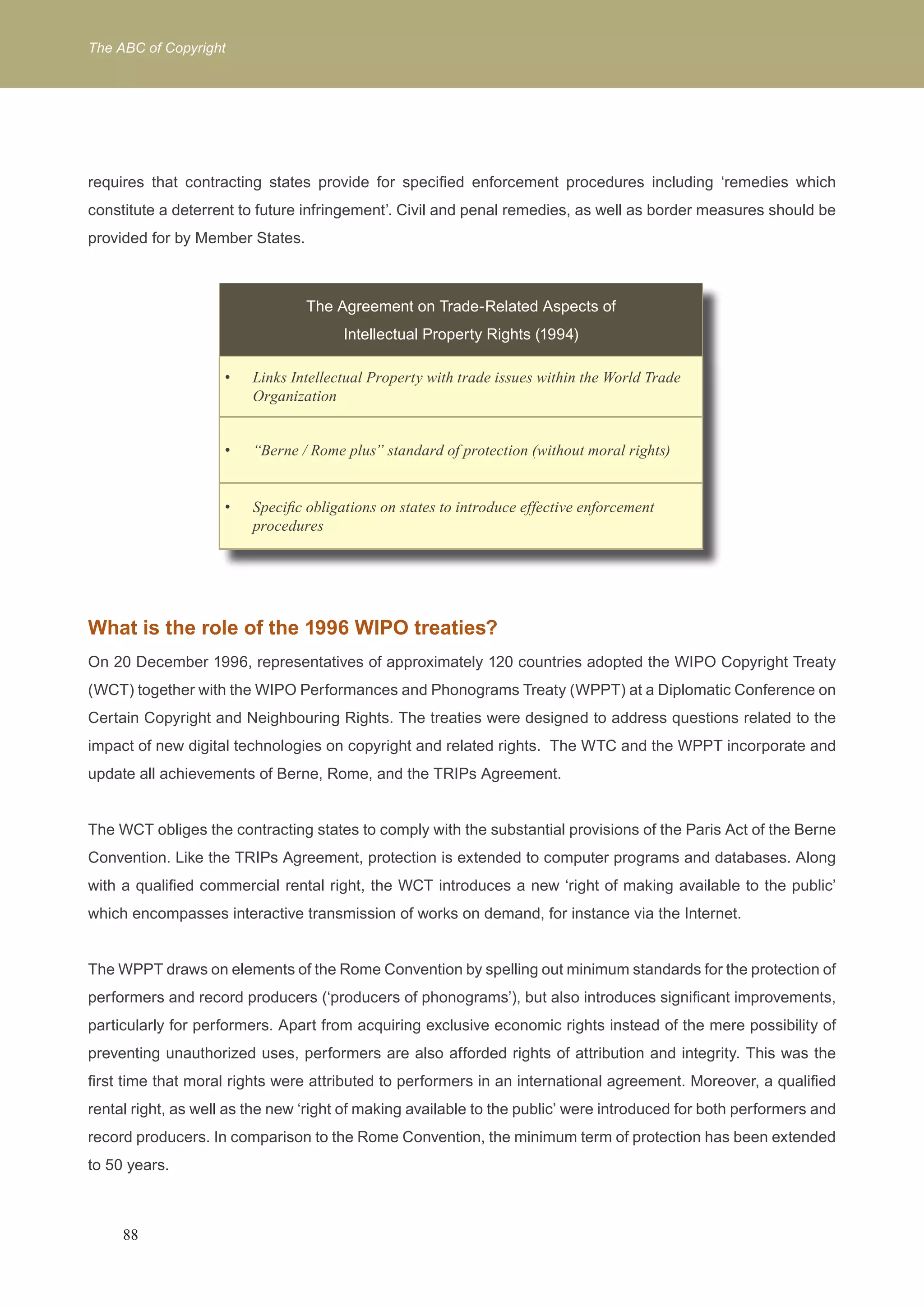The ABC of Copyright 
requires that contracting states provide for specified enforcement procedures including ‘remedies which 
constitute a deterrent to future infringement’. Civil and penal remedies, as well as border measures should be 
provided for by Member States. 
The Agreement on Trade-Related Aspects of 
Intellectual Property Rights (1994) 
Links Intellectual Property with trade i • ssues within the World Trade 
Organization 
• “Berne / Rome plus” standard of protection (without moral rights) 
• Specific obligations on states to introduce effective enforcement 
procedures 
What is the role of the 1996 WIPO treaties? 
On 20 December 1996, representatives of approximately 120 countries adopted the WIPO Copyright Treaty 
(WCT) together with the WIPO Performances and Phonograms Treaty (WPPT) at a Diplomatic Conference on 
Certain Copyright and Neighbouring Rights. The treaties were designed to address questions related to the 
impact of new digital technologies on copyright and related rights. The WTC and the WPPT incorporate and 
update all achievements of Berne, Rome, and the TRIPs Agreement. 
The WCT obliges the contracting states to comply with the substantial provisions of the Paris Act of the Berne 
Convention. Like the TRIPs Agreement, protection is extended to computer programs and databases. Along 
with a qualified commercial rental right, the WCT introduces a new ‘right of making available to the public’ 
which encompasses interactive transmission of works on demand, for instance via the Internet. 
The WPPT draws on elements of the Rome Convention by spelling out minimum standards for the protection of 
performers and record producers (‘producers of phonograms’), but also introduces significant improvements, 
particularly for performers. Apart from acquiring exclusive economic rights instead of the mere possibility of 
preventing unauthorized uses, performers are also afforded rights of attribution and integrity. This was the 
first time that moral rights were attributed to performers in an international agreement. Moreover, a qualified 
rental right, as well as the new ‘right of making available to the public’ were introduced for both performers and 
record producers. In comparison to the Rome Convention, the minimum term of protection has been extended 
to 50 years. 
88 
 