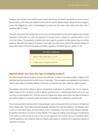 The Moral Rights of Authors 
Dodgson, but is known to the world as Lewis Carroll. Alternatively, the author may decide to use an acronym 
(like the famous ‘AD’ of the early sixteenth century German painter Albrecht Dürer). Along with this prerogative 
comes the obligation for users to acknowledge the source and the name of the author when they cite or 
otherwise refer to a work. 
The right of the author to be recognized as such has to be distinguished from the right to object to any wrongful 
attribution of authorship, e.g. when the signature of a famous artist is imitated on a painting which is not of 
his or her making. The possibility to defend one’s name against usurpation by third parties does not, strictly 
speaking, falls within the category of authors’ moral rights but rather forms a part of the general category of 
personality rights to which all individuals are entitled, regardless of whether they are authors or not. 
Against which acts does the right of integrity protect? 
The right of integrity allows the author to prevent any distortion, mutilation or derogatory action in relation to the 
work that would be prejudicial to his/her honour or reputation. This prerogative acknowledges the fact that the 
author’s personality is intimately reflected in the work. It is therefore also often called the ‘right to respect’. 
The integrity right grants protection against unauthorized modifications (a publisher may not, for instance, 
delete chapters from a narrative), as well as against use of the work in a demeaning context (such as the use 
of a song in a pornographic film ). With the advance of digital technology, authors face new types of threats to 
their works’ integrity as it becomes easier and easier to manipulate and modify their contents at will. 
Yet not every deviation from the author’s original design must be necessarily held to constitute an infringement 
of the integrity right. The problem becomes especially delicate in the case of adaptations. For example, when 
a novel is turned into a movie, the new medium or form of expression may make certain changes inevitable. 
Article 6bis of the Berne Convention is rather flexible in this regard as it allows some changes or modifications 
to be made to a work but only as long as they are not prejudicial to the author’s honour or reputation. Many 
national legislations have therefore made the integrity right subject to a balance of the legitimate interests of 
all parties concerned. 
33 
The Right of Attribution 
Right t • o claim authorship in a work 
• ≠ Right against wrongful attribution 
 