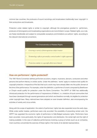 The ABC of Copyright 
common law countries, the producers of sound recordings and broadcasters traditionally have ‘copyright’ in 
their productions and broadcasts. 
Protection under related rights is similar to copyright, although the prerogatives granted to performers, 
producers of phonograms and broadcasting organizations are more limited in scope. Related rights, as a rule, 
are freely transferable and subject to comparable exceptions and limitations as authors’ rights, according to 
the relevant international conventions. 
How are performers’ rights protected? 
The 1961 Rome Convention defines performers as actors, singers, musicians, dancers, conductors and other 
persons that perform literary or artistic works. Under this definition, ‘works’ apply to creations that qualify for 
copyright protection, irrespective of the fact that such a work may have already fallen into the public domain at 
the time of the performance. For example, under this definition, a performer of a work composed by Beethoven 
or Chopin would qualify for protection under the Rome Convention. The WPPT of 1996 has additionally 
introduced protection for the performance of ‘expressions of folklore’, i.e. creations of local communities that 
have been developed through several generations and which are therefore normally not eligible for protection 
under copyright laws. Many national laws have adopted an even broader definition, also encompassing the 
activities of variety and circus artists. 
Along with the scope of application, the extent of performers’ rights has also expanded since the early days. 
While under earlier treaties, performers were only accorded ‘the possibility of preventing certain acts’, the 
WPPT has upgraded the economic rights of performers to fully-fledged exclusive rights. Performers have 
been accorded, more particularly, the rights of reproduction and distribution, the rental right and the right of 
making available. In the case of collective performances involving a group of artists (such as an orchestra), 
most countries concentrate the exercise of these rights in the hands of an elected representative. 
62 
The Characteristics of Related Rights 
Covering a variety of heterogeneous s • ubject matter 
• Terminology reflects personality-centred author’s rights approach 
• Protection similar to copyright albeit more limited 
 