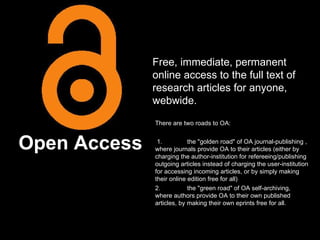 Open Access Free, immediate, permanent online access to the full text of research articles for anyone, webwide. There are two roads to OA: 1. the "golden road" of OA journal-publishing , where journals provide OA to their articles (either by charging the author-institution for refereeing/publishing outgoing articles instead of charging the user-institution for accessing incoming articles, or by simply making their online edition free for all) 2. the "green road" of OA self-archiving, where authors provide OA to their own published articles, by making their own eprints free for all. 