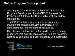 Online Program Development Starting in 2003 BCcampus issued an annual Online Program Development Fund (OPDF) Request for Proposals (RFP) to all of BC's public post secondary institutions.  The OPDF call for proposals emphasizes inter-institutional collaboration and partnerships for development of online learning resources.  Development is focused on for-credit online learning resources that give students access to more programs leading to complete degrees, diplomas and certificates. http://opdf.pbworks.com  