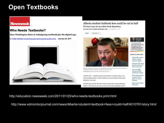 Open Textbooks http://education.newsweek.com/2011/01/25/who-needs-textbooks.print.html  http://www.edmontonjournal.com/news/Alberta+student+textbook+fees+could+half/4010791/story.html  “ Gov. Schwarzenegger Launches First-in-Nation Initiative to Develop Free Digital Textbooks for High School Students” “ Texas seeks open textbooks.” 