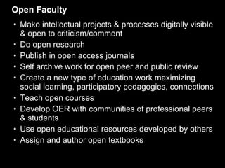 Open Faculty Make intellectual projects & processes digitally visible & open to criticism/comment Do open research Publish in open access journals Self archive work for open peer and public review Create a new type of education work maximizing social learning, participatory pedagogies, connections Teach open courses Develop OER with communities of professional peers & students  Use open educational resources developed by others Assign and author open textbooks 