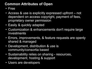 Common Attributes of Open Free Access & use is explicitly expressed upfront – not dependent on access copyright, payment of fees, proprietary owner permission Easily & quickly adapted Customization & enhancements don't require large investments Errors, improvements, & feature requests are openly shared & managed Development, distribution & use is community/consortia based  Sustainability relies on sharing - resources, development, hosting & support Users are developers 