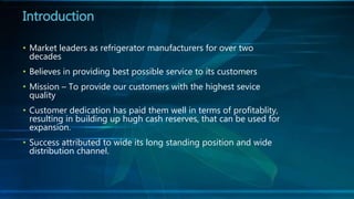 • Market leaders as refrigerator manufacturers for over two
decades
• Believes in providing best possible service to its customers
• Mission – To provide our customers with the highest sevice
quality
• Customer dedication has paid them well in terms of profitablity,
resulting in building up hugh cash reserves, that can be used for
expansion.
• Success attributed to wide its long standing position and wide
distribution channel.
Introduction
 