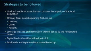 • Use local media for advertisement to cover the majority of the local
population
• Strongly focus on distinguishing features like
• Durability
• Quality
• Reliability
• Leverage the sales and distribution channel set up by the refrigerators
dealers.
• Digital Media should be utilized to its full
• Small stalls and separate shops should be set up
Strategies to be followed
 
