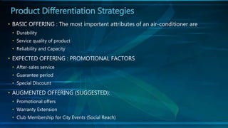 • BASIC OFFERING : The most important attributes of an air-conditioner are
• Durability
• Service quality of product
• Reliability and Capacity
• EXPECTED OFFERING : PROMOTIONAL FACTORS
• After-sales service
• Guarantee period
• Special Discount
• AUGMENTED OFFERING (SUGGESTED):
• Promotional offers
• Warranty Extension
• Club Membership for City Events (Social Reach)
Product Differentiation Strategies
 