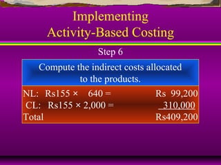 Implementing
Activity-Based Costing
Compute the indirect costs allocated
to the products.
NL: Rs155 × 640 = Rs 99,200
CL: Rs155 × 2,000 = 310,000
Total Rs409,200
Step 6
 