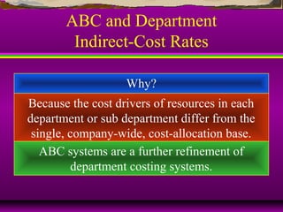 ABC and Department
Indirect-Cost Rates
Why?
Because the cost drivers of resources in each
department or sub department differ from the
single, company-wide, cost-allocation base.
ABC systems are a further refinement of
department costing systems.
 