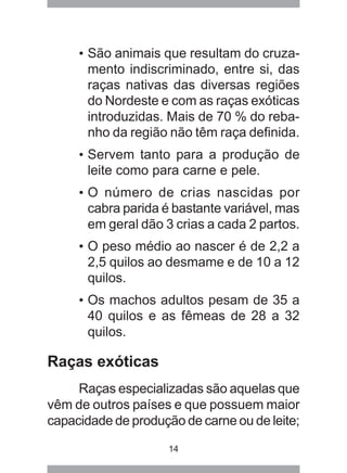 14
• São animais que resultam do cruza-
mento indiscriminado, entre si, das
raças nativas das diversas regiões
do Nordeste e com as raças exóticas
introduzidas. Mais de 70 % do reba-
nho da região não têm raça definida.
• Servem tanto para a produção de
leite como para carne e pele.
• O número de crias nascidas por
cabra parida é bastante variável, mas
em geral dão 3 crias a cada 2 partos.
• O peso médio ao nascer é de 2,2 a
2,5 quilos ao desmame e de 10 a 12
quilos.
• Os machos adultos pesam de 35 a
40 quilos e as fêmeas de 28 a 32
quilos.
Raças exóticas
Raças especializadas são aquelas que
vêm de outros países e que possuem maior
capacidade de produção de carne ou de leite;
 