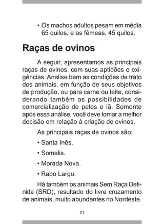 21
• Os machos adultos pesam em média
65 quilos, e as fêmeas, 45 quilos.
Raças de ovinos
A seguir, apresentamos as principais
raças de ovinos, com suas aptidões e exi-
gências. Analise bem as condições de trato
dos animais, em função de seus objetivos
de produção, ou para carne ou leite, consi-
derando também as possibilidades de
comercialização de peles e lã. Somente
após essa análise, você deve tomar a melhor
decisão em relação à criação de ovinos.
As principais raças de ovinos são:
• Santa Inês.
• Somalis.
• Morada Nova.
• Rabo Largo.
Há também os animais Sem Raça Defi-
nida (SRD), resultado do livre cruzamento
de animais, muito abundantes no Nordeste.
 