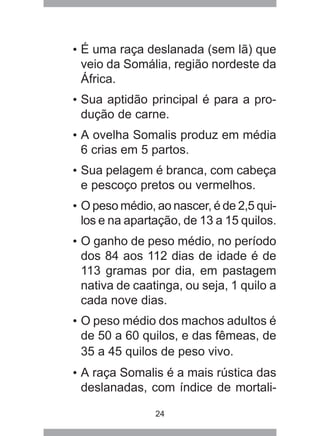 24
• É uma raça deslanada (sem lã) que
veio da Somália, região nordeste da
África.
• Sua aptidão principal é para a pro-
dução de carne.
• A ovelha Somalis produz em média
6 crias em 5 partos.
• Sua pelagem é branca, com cabeça
e pescoço pretos ou vermelhos.
• O peso médio, ao nascer, é de 2,5 qui-
los e na apartação, de 13 a 15 quilos.
• O ganho de peso médio, no período
dos 84 aos 112 dias de idade é de
113 gramas por dia, em pastagem
nativa de caatinga, ou seja, 1 quilo a
cada nove dias.
• O peso médio dos machos adultos é
de 50 a 60 quilos, e das fêmeas, de
35 a 45 quilos de peso vivo.
• A raça Somalis é a mais rústica das
deslanadas, com índice de mortali-
 