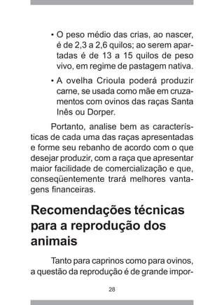 28
• O peso médio das crias, ao nascer,
é de 2,3 a 2,6 quilos; ao serem apar-
tadas é de 13 a 15 quilos de peso
vivo, em regime de pastagem nativa.
• A ovelha Crioula poderá produzir
carne, se usada como mãe em cruza-
mentos com ovinos das raças Santa
Inês ou Dorper.
Portanto, analise bem as caracterís-
ticas de cada uma das raças apresentadas
e forme seu rebanho de acordo com o que
desejar produzir, com a raça que apresentar
maior facilidade de comercialização e que,
conseqüentemente trará melhores vanta-
gens financeiras.
Recomendações técnicas
para a reprodução dos
animais
Tanto para caprinos como para ovinos,
a questão da reprodução é de grande impor-
 