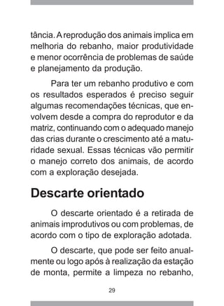 29
tância.Areprodução dos animais implica em
melhoria do rebanho, maior produtividade
e menor ocorrência de problemas de saúde
e planejamento da produção.
Para ter um rebanho produtivo e com
os resultados esperados é preciso seguir
algumas recomendações técnicas, que en-
volvem desde a compra do reprodutor e da
matriz, continuando com o adequado manejo
das crias durante o crescimento até a matu-
ridade sexual. Essas técnicas vão permitir
o manejo correto dos animais, de acordo
com a exploração desejada.
Descarte orientado
O descarte orientado é a retirada de
animais improdutivos ou com problemas, de
acordo com o tipo de exploração adotada.
O descarte, que pode ser feito anual-
mente ou logo após à realização da estação
de monta, permite a limpeza no rebanho,
 