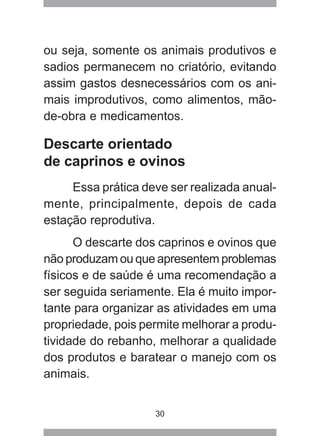 30
ou seja, somente os animais produtivos e
sadios permanecem no criatório, evitando
assim gastos desnecessários com os ani-
mais improdutivos, como alimentos, mão-
de-obra e medicamentos.
Descarte orientado
de caprinos e ovinos
Essa prática deve ser realizada anual-
mente, principalmente, depois de cada
estação reprodutiva.
O descarte dos caprinos e ovinos que
não produzam ou que apresentem problemas
físicos e de saúde é uma recomendação a
ser seguida seriamente. Ela é muito impor-
tante para organizar as atividades em uma
propriedade, pois permite melhorar a produ-
tividade do rebanho, melhorar a qualidade
dos produtos e baratear o manejo com os
animais.
 