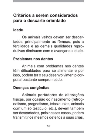 31
Critérios a serem considerados
para o descarte orientado
Idade
Os animais velhos devem ser descar-
tados, principalmente as fêmeas, pois a
fertilidade e as demais qualidades repro-
dutivas diminuem com o avançar da idade.
Problemas nos dentes
Animais com problemas nos dentes
têm dificuldades para se alimentar e por
isso, podem ter o seu desenvolvimento cor-
poral bastante comprometido.
Doenças congênitas
Animais portadores de alterações
físicas, por ocasião do nascimento (retrog-
natismo, prognatismo, tetas duplas, animais
com um só testículo, etc.), devem também
ser descartados, pois nesses casos, podem
transmitir os mesmos defeitos a suas crias.
 