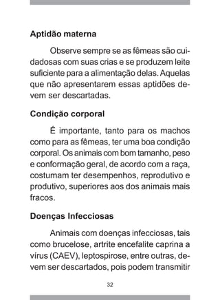 32
Aptidão materna
Observe sempre se as fêmeas são cui-
dadosas com suas crias e se produzem leite
suficiente para a alimentação delas.Aquelas
que não apresentarem essas aptidões de-
vem ser descartadas.
Condição corporal
É importante, tanto para os machos
como para as fêmeas, ter uma boa condição
corporal. Os animais com bom tamanho, peso
e conformação geral, de acordo com a raça,
costumam ter desempenhos, reprodutivo e
produtivo, superiores aos dos animais mais
fracos.
Doenças Infecciosas
Animais com doenças infecciosas, tais
como brucelose, artrite encefalite caprina a
vírus (CAEV), leptospirose, entre outras, de-
vem ser descartados, pois podem transmitir
 
