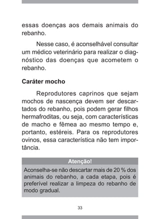 33
essas doenças aos demais animais do
rebanho.
Nesse caso, é aconselhável consultar
um médico veterinário para realizar o diag-
nóstico das doenças que acometem o
rebanho.
Caráter mocho
Reprodutores caprinos que sejam
mochos de nascença devem ser descar-
tados do rebanho, pois podem gerar filhos
hermafroditas, ou seja, com características
de macho e fêmea ao mesmo tempo e,
portanto, estéreis. Para os reprodutores
ovinos, essa característica não tem impor-
tância.
Atenção!
Aconselha-se não descartar mais de 20 % dos
animais do rebanho, a cada etapa, pois é
preferível realizar a limpeza do rebanho de
modo gradual.
 