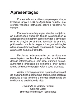 Apresentação
Empenhada em auxiliar o pequeno produtor, a
Embrapa lança o ABC da Agricultura Familiar, que
oferece valiosas instruções sobre o trabalho no
campo.
Elaboradas em linguagem simples e objetiva,
as publicações abordam temas relacionados à
agropecuária e mostram como otimizar a atividade
rural. A criação de animais, técnicas de plantio,
práticas de controle de pragas e doenças, adubação
alternativa e fabricação de conservas de frutas são
alguns dos assuntos tratados.
De forma independente ou reunidas em
associações, as famílias poderão beneficiar-se
dessas informações e, com isso, diminuir custos,
aumentar a produção de alimentos, criar outras
fontes de renda e agregar valor a seus produtos.
Assim, a Embrapa cumpre o propósito adicional
de ajudar a fixar o homem no campo, pois coloca a
pesquisa a seu alcance e oferece alternativas de
melhoria na qualidade de vida.
Fernando do Amaral Pereira
Gerente-Geral
Embrapa Informação Tecnológica
 