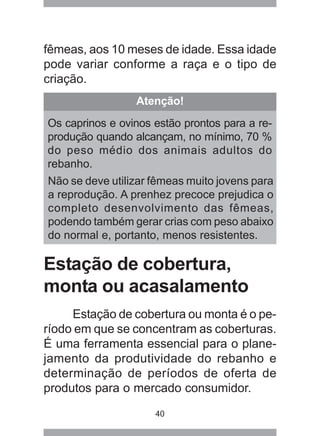 40
fêmeas, aos 10 meses de idade. Essa idade
pode variar conforme a raça e o tipo de
criação.
Estação de cobertura,
monta ou acasalamento
Estação de cobertura ou monta é o pe-
ríodo em que se concentram as coberturas.
É uma ferramenta essencial para o plane-
jamento da produtividade do rebanho e
determinação de períodos de oferta de
produtos para o mercado consumidor.
Atenção!
Os caprinos e ovinos estão prontos para a re-
produção quando alcançam, no mínimo, 70 %
do peso médio dos animais adultos do
rebanho.
Não se deve utilizar fêmeas muito jovens para
a reprodução. A prenhez precoce prejudica o
completo desenvolvimento das fêmeas,
podendo também gerar crias com peso abaixo
do normal e, portanto, menos resistentes.
 