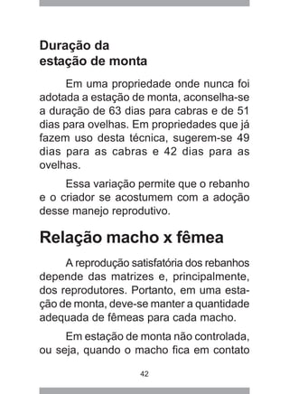 42
Duração da
estação de monta
Em uma propriedade onde nunca foi
adotada a estação de monta, aconselha-se
a duração de 63 dias para cabras e de 51
dias para ovelhas. Em propriedades que já
fazem uso desta técnica, sugerem-se 49
dias para as cabras e 42 dias para as
ovelhas.
Essa variação permite que o rebanho
e o criador se acostumem com a adoção
desse manejo reprodutivo.
Relação macho x fêmea
A reprodução satisfatória dos rebanhos
depende das matrizes e, principalmente,
dos reprodutores. Portanto, em uma esta-
ção de monta, deve-se manter a quantidade
adequada de fêmeas para cada macho.
Em estação de monta não controlada,
ou seja, quando o macho fica em contato
 