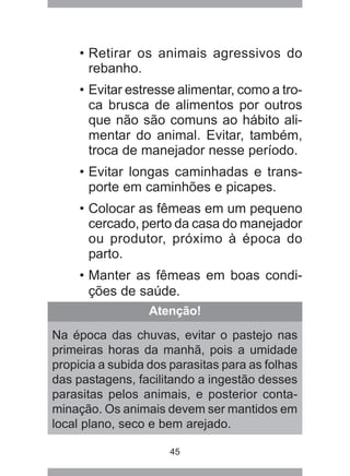 45
• Retirar os animais agressivos do
rebanho.
• Evitar estresse alimentar, como a tro-
ca brusca de alimentos por outros
que não são comuns ao hábito ali-
mentar do animal. Evitar, também,
troca de manejador nesse período.
• Evitar longas caminhadas e trans-
porte em caminhões e picapes.
• Colocar as fêmeas em um pequeno
cercado, perto da casa do manejador
ou produtor, próximo à época do
parto.
• Manter as fêmeas em boas condi-
ções de saúde.
Atenção!
Na época das chuvas, evitar o pastejo nas
primeiras horas da manhã, pois a umidade
propicia a subida dos parasitas para as folhas
das pastagens, facilitando a ingestão desses
parasitas pelos animais, e posterior conta-
minação. Os animais devem ser mantidos em
local plano, seco e bem arejado.
 