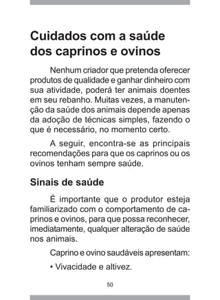 50
Cuidados com a saúde
dos caprinos e ovinos
Nenhum criador que pretenda oferecer
produtos de qualidade e ganhar dinheiro com
sua atividade, poderá ter animais doentes
em seu rebanho. Muitas vezes, a manuten-
ção da saúde dos animais depende apenas
da adoção de técnicas simples, fazendo o
que é necessário, no momento certo.
A seguir, encontra-se as principais
recomendações para que os caprinos ou os
ovinos tenham sempre saúde.
Sinais de saúde
É importante que o produtor esteja
familiarizado com o comportamento de ca-
prinos e ovinos, para que possa reconhecer,
imediatamente, qualquer alteração de saúde
nos animais.
Caprino e ovino saudáveis apresentam:
• Vivacidade e altivez.
 