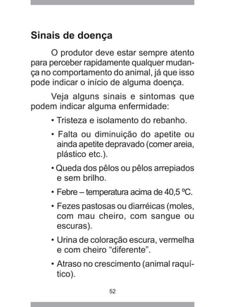 52
Sinais de doença
O produtor deve estar sempre atento
para perceber rapidamente qualquer mudan-
ça no comportamento do animal, já que isso
pode indicar o início de alguma doença.
Veja alguns sinais e sintomas que
podem indicar alguma enfermidade:
• Tristeza e isolamento do rebanho.
• Falta ou diminuição do apetite ou
ainda apetite depravado (comer areia,
plástico etc.).
• Queda dos pêlos ou pêlos arrepiados
e sem brilho.
• Febre – temperatura acima de 40,5 ºC.
• Fezes pastosas ou diarréicas (moles,
com mau cheiro, com sangue ou
escuras).
• Urina de coloração escura, vermelha
e com cheiro “diferente”.
• Atraso no crescimento (animal raquí-
tico).
 