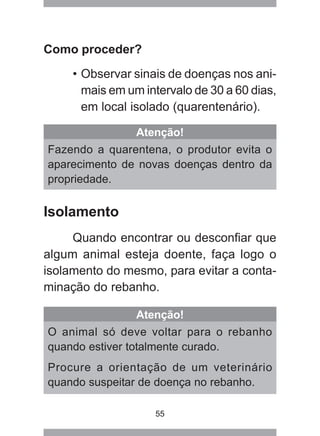 55
Como proceder?
• Observar sinais de doenças nos ani-
mais em um intervalo de 30 a 60 dias,
em local isolado (quarentenário).
Atenção!
Fazendo a quarentena, o produtor evita o
aparecimento de novas doenças dentro da
propriedade.
Atenção!
O animal só deve voltar para o rebanho
quando estiver totalmente curado.
Procure a orientação de um veterinário
quando suspeitar de doença no rebanho.
Isolamento
Quando encontrar ou desconfiar que
algum animal esteja doente, faça logo o
isolamento do mesmo, para evitar a conta-
minação do rebanho.
 