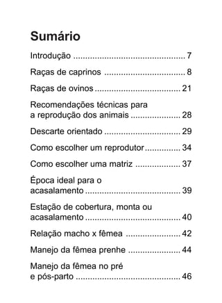 Sumário
Introdução ............................................... 7
Raças de caprinos .................................. 8
Raças de ovinos .................................... 21
Recomendações técnicas para
a reprodução dos animais ..................... 28
Descarte orientado ................................ 29
Como escolher um reprodutor............... 34
Como escolher uma matriz ................... 37
Época ideal para o
acasalamento ........................................ 39
Estação de cobertura, monta ou
acasalamento ........................................ 40
Relação macho x fêmea ....................... 42
Manejo da fêmea prenhe ...................... 44
Manejo da fêmea no pré
e pós-parto ............................................ 46
 