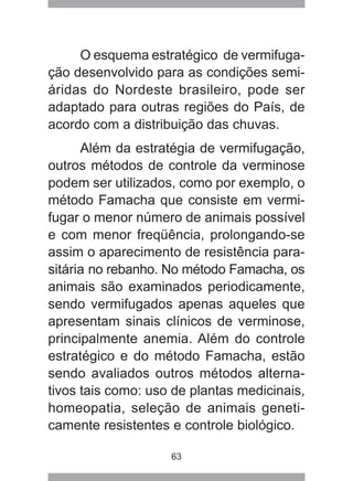 63
O esquema estratégico de vermifuga-
ção desenvolvido para as condições semi-
áridas do Nordeste brasileiro, pode ser
adaptado para outras regiões do País, de
acordo com a distribuição das chuvas.
Além da estratégia de vermifugação,
outros métodos de controle da verminose
podem ser utilizados, como por exemplo, o
método Famacha que consiste em vermi-
fugar o menor número de animais possível
e com menor freqüência, prolongando-se
assim o aparecimento de resistência para-
sitária no rebanho. No método Famacha, os
animais são examinados periodicamente,
sendo vermifugados apenas aqueles que
apresentam sinais clínicos de verminose,
principalmente anemia. Além do controle
estratégico e do método Famacha, estão
sendo avaliados outros métodos alterna-
tivos tais como: uso de plantas medicinais,
homeopatia, seleção de animais geneti-
camente resistentes e controle biológico.
 