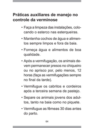 64
Práticas auxiliares de manejo no
controle da verminose
• Faça a limpeza das instalações, colo-
cando o esterco nas esterqueiras.
• Mantenha cochos de água e alimen-
tos sempre limpos e fora da baia.
• Forneça água e alimentos de boa
qualidade.
• Após a vermifugação, os animais de-
vem permanecer presos no chiqueiro
ou no aprisco por, pelo menos, 12
horas (faça as vermifugações sempre
no final da tarde).
• Vermifugue os cabritos e cordeiros
após a terceira semana de pastejo.
• Separe os animais jovens dos adul-
tos, tanto na baia como no piquete.
• Vermifugue as fêmeas 30 dias antes
do parto.
 