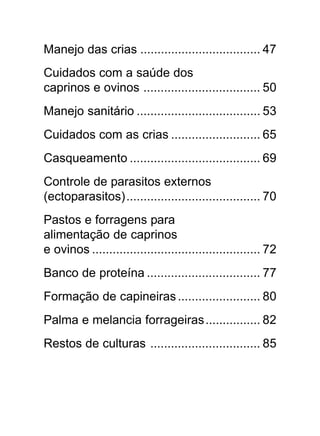 6
Manejo das crias ................................... 47
Cuidados com a saúde dos
caprinos e ovinos .................................. 50
Manejo sanitário .................................... 53
Cuidados com as crias .......................... 65
Casqueamento ...................................... 69
Controle de parasitos externos
(ectoparasitos)....................................... 70
Pastos e forragens para
alimentação de caprinos
e ovinos ................................................. 72
Banco de proteína ................................. 77
Formação de capineiras........................ 80
Palma e melancia forrageiras................ 82
Restos de culturas ................................ 85
 
