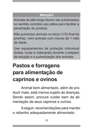 72
Pastos e forragens
para alimentação de
caprinos e ovinos
Animal bem alimentado, além de pro-
duzir mais, está menos sujeito às doenças.
Sendo assim, procure cuidar bem da ali-
mentação de seus caprinos e ovinos.
Aseguir, recomendações para manter
o rebanho adequadamente alimentado.
Atenção!
Animais de pêlo longo devem ser pulverizados
no sentido contrário aos pêlos para facilitar a
penetração do produto.
Não pulverizar animais no terço (1/3) final da
prenhez, nem animais com menos de 1 mês
de idade.
Use equipamentos de proteção individual
(botas, luvas e máscaras) durante o preparo
da solução e a pulverização dos animais.
 