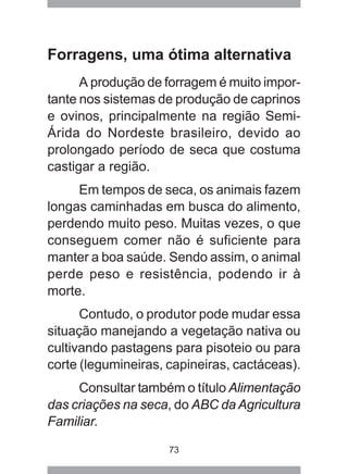 73
Forragens, uma ótima alternativa
A produção de forragem é muito impor-
tante nos sistemas de produção de caprinos
e ovinos, principalmente na região Semi-
Árida do Nordeste brasileiro, devido ao
prolongado período de seca que costuma
castigar a região.
Em tempos de seca, os animais fazem
longas caminhadas em busca do alimento,
perdendo muito peso. Muitas vezes, o que
conseguem comer não é suficiente para
manter a boa saúde. Sendo assim, o animal
perde peso e resistência, podendo ir à
morte.
Contudo, o produtor pode mudar essa
situação manejando a vegetação nativa ou
cultivando pastagens para pisoteio ou para
corte (legumineiras, capineiras, cactáceas).
Consultar também o título Alimentação
das criações na seca, do ABC da Agricultura
Familiar.
 