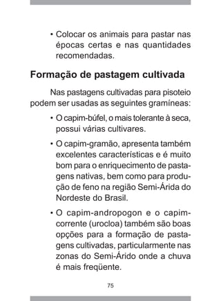 75
• Colocar os animais para pastar nas
épocas certas e nas quantidades
recomendadas.
Formação de pastagem cultivada
Nas pastagens cultivadas para pisoteio
podem ser usadas as seguintes gramíneas:
• Ocapim-búfel,omaistoleranteàseca,
possui várias cultivares.
• O capim-gramão, apresenta também
excelentes características e é muito
bom para o enriquecimento de pasta-
gens nativas, bem como para produ-
ção de feno na região Semi-Árida do
Nordeste do Brasil.
• O capim-andropogon e o capim-
corrente (urocloa) também são boas
opções para a formação de pasta-
gens cultivadas, particularmente nas
zonas do Semi-Árido onde a chuva
é mais freqüente.
 