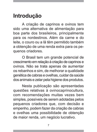 7
Introdução
A criação de caprinos e ovinos tem
sido uma alternativa de alimentação para
boa parte dos brasileiros, principalmente
para os nordestinos. Além da carne e do
leite, o couro ou a lã têm permitido também
a obtenção de uma renda extra para os pe-
quenos criadores.
O Brasil tem um grande potencial de
crescimentoemrelaçãoàcriaçãodecaprinos e
ovinos. Não se trata apenas de aumentar
os rebanhos e sim, de melhorar a qualidade
genéticadecabraseovelhas,cuidardasaúde
dos animais e zelar pela higiene dos produtos.
Nesta publicação são apresentadas
questões relativas à ovinocaprinocultura,
com recomendações muitas vezes bem
simples, possíveis de serem adotadas pelos
pequenos criadores que, com decisão e
empenho, podem fazer da criação de cabras
e ovelhas uma possibilidade de obtenção
de maior renda, um negócio lucrativo.
 