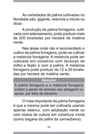 83
As variedades de palma cultivadas no
Nordeste são: gigante, redonda e miúda ou
doce.
A produção de palma forrageira, culti-
vada com adensamento, pode produzir mais
de 200 toneladas por hectare de matéria
verde.
Nas áreas onde não é recomendado o
cultivo da palma forrageira, pode-se cultivar
a melancia forrageira. A melancia pode ser
cultivada em consórcio com lavouras de
milho e feijão e com a palma. A melancia
forrageira pode produzir de 12 a 20 tonela-
das por hectare de matéria verde.
Atenção!
A palma forrageira e a melancia forrageira
evitam a perda de animais nas estiagens ou
secas, por falta de alimento.
O mais importante da palma forrageira
é que a mesma pode ser cultivada usando
apenas esterco, com adubação verde ou
com restos de cultura em cobertura morta
(como bagana da palha da carnaubeira).
 