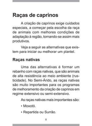8
Raças de caprinos
A criação de caprinos exige cuidados
especiais, a começar pela escolha da raça
de animais com melhores condições de
adaptação à região, tornando-se assim mais
produtivos.
Veja a seguir as alternativas que exis-
tem para iniciar ou melhorar um plantel.
Raças nativas
Uma das alternativas é formar um
rebanho com raças nativas, que são animais
de alta resistência ao meio ambiente (rus-
ticidade). No Semi-Árido, as raças nativas
são muito importantes para os programas
de melhoramento da criação de caprinos em
regime extensivo ou semi-extensivo.
As raças nativas mais importantes são:
• Moxotó.
• Repartida ou Surrão.
 