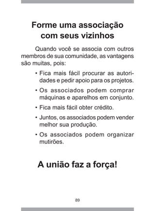 89
Forme uma associação
com seus vizinhos
Quando você se associa com outros
membros de sua comunidade, as vantagens
são muitas, pois:
• Fica mais fácil procurar as autori-
dades e pedir apoio para os projetos.
• Os associados podem comprar
máquinas e aparelhos em conjunto.
• Fica mais fácil obter crédito.
• Juntos, os associados podem vender
melhor sua produção.
• Os associados podem organizar
mutirões.
A união faz a força!
 