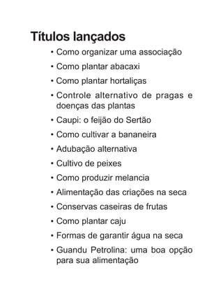 Títulos lançados
• Como organizar uma associação
• Como plantar abacaxi
• Como plantar hortaliças
• Controle alternativo de pragas e
doenças das plantas
• Caupi: o feijão do Sertão
• Como cultivar a bananeira
• Adubação alternativa
• Cultivo de peixes
• Como produzir melancia
• Alimentação das criações na seca
• Conservas caseiras de frutas
• Como plantar caju
• Formas de garantir água na seca
• Guandu Petrolina: uma boa opção
para sua alimentação
 