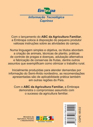 Informação Tecnológica
Caprinos
CGPE:6532
Com o lançamento do ,
a Embrapa coloca à disposição do pequeno produtor
valiosas instruções sobre as atividades do campo.
Numa linguagem simples e objetiva, os títulos abordam
a criação de animais, técnicas de plantio, práticas
de controle de pragas e doenças, adubação alternativa
e fabricação de conservas de frutas, dentre outros
assuntos que exemplificam como otimizar o trabalho rural.
Inicialmente produzidas para atender demandas por
informação do Semi-Árido nordestino, as recomendações
apresentadas são de aplicabilidade prática também
em outras regiões do País.
Com o a Embrapa
demonstra o compromisso assumido com
o sucesso da agricultura familiar.
ABC da Agricultura Familiar
ABC da Agricultura Familiar,
ISBN978-85-7383-419-2
9788573834192
 